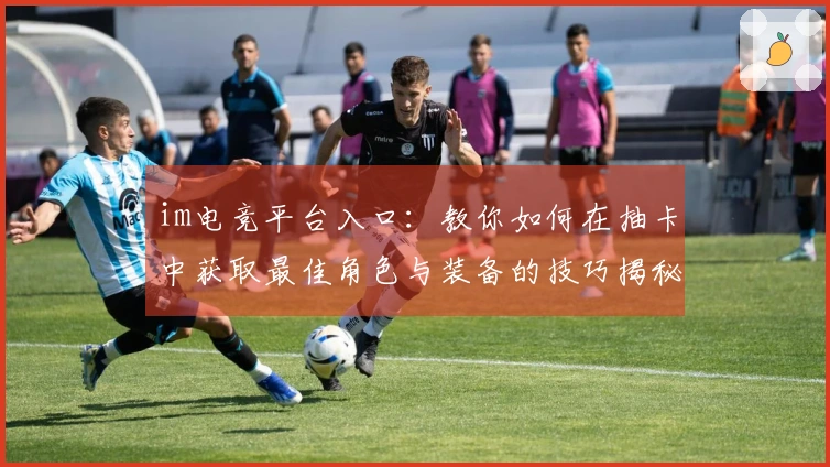 im电竞平台入口：教你如何在抽卡中获取最佳角色与装备的技巧揭秘