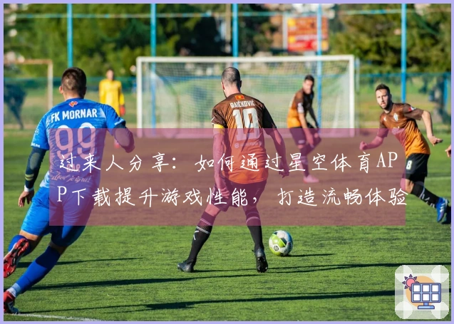 过来人分享：如何通过星空体育APP下载提升游戏性能，打造流畅体验