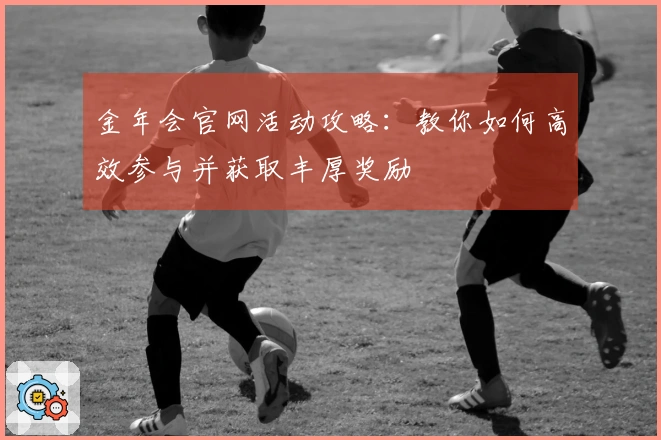 金年会官网活动攻略：教你如何高效参与并获取丰厚奖励